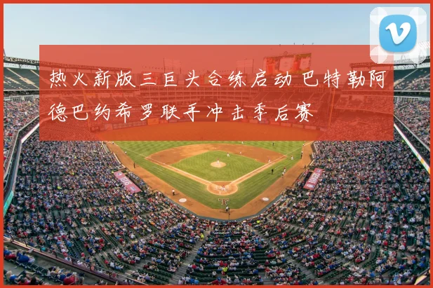 热火新版三巨头合练启动 巴特勒阿德巴约希罗联手冲击季后赛