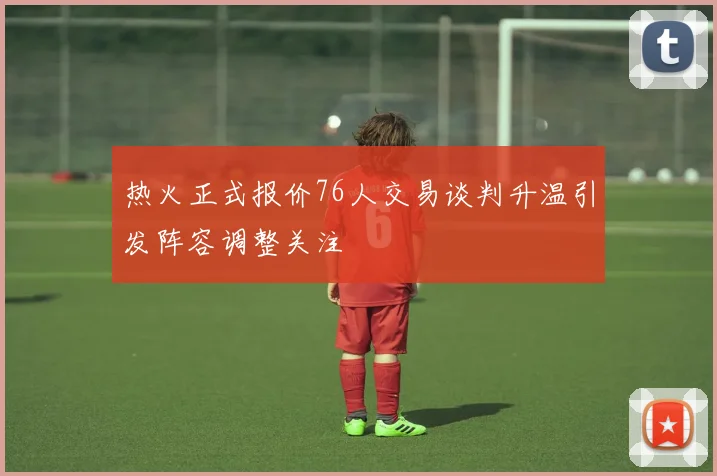 热火正式报价76人交易谈判升温引发阵容调整关注