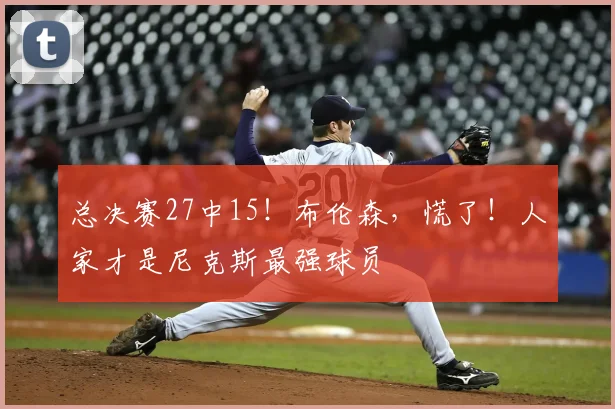 总决赛27中15!布伦森,慌了!人家才是尼克斯最强球员