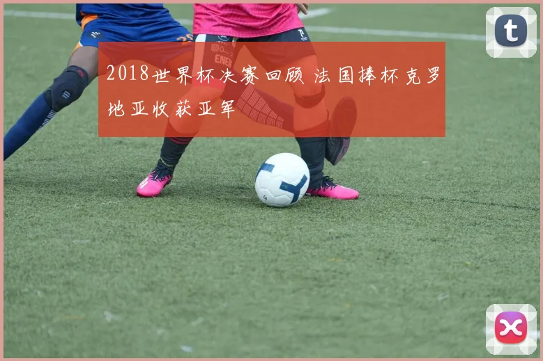 2018世界杯决赛回顾 法国捧杯克罗地亚收获亚军