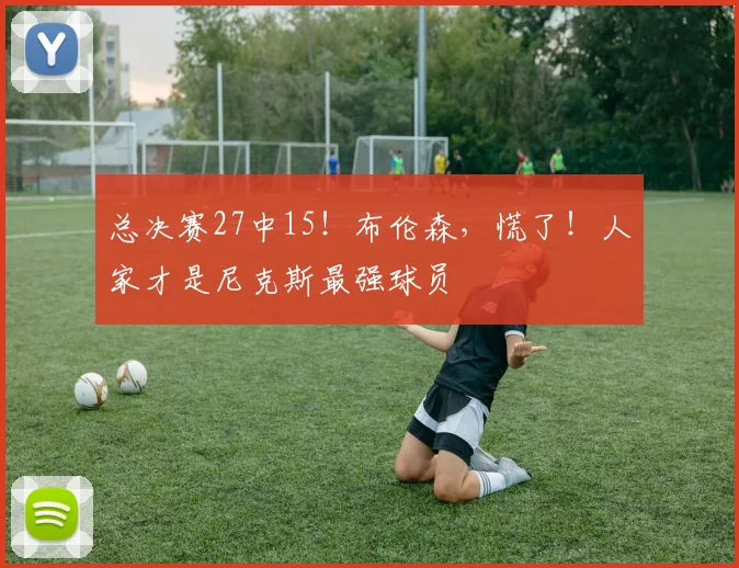 总决赛27中15!布伦森,慌了!人家才是尼克斯最强球员