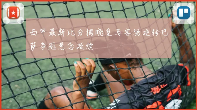 西甲最新比分揭晓皇马客场逆转巴萨争冠悬念延续