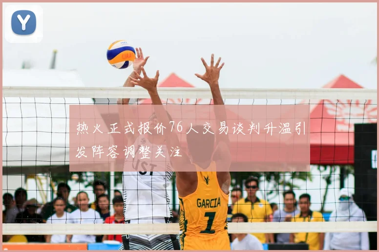 热火正式报价76人交易谈判升温引发阵容调整关注