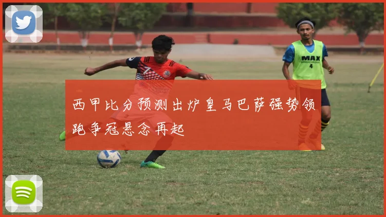 西甲比分预测出炉皇马巴萨强势领跑争冠悬念再起