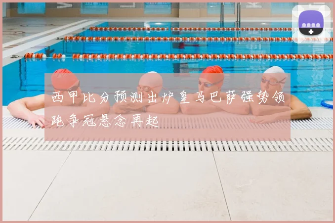 西甲比分预测出炉皇马巴萨强势领跑争冠悬念再起