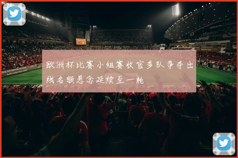 欧洲杯比赛小组赛收官多队争夺出线名额悬念延续至一轮