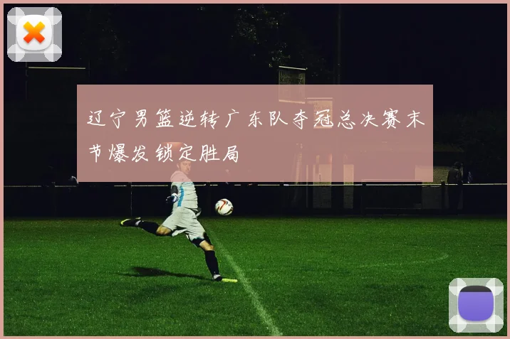 辽宁男篮逆转广东队夺冠总决赛末节爆发锁定胜局